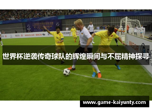 世界杯逆袭传奇球队的辉煌瞬间与不屈精神探寻