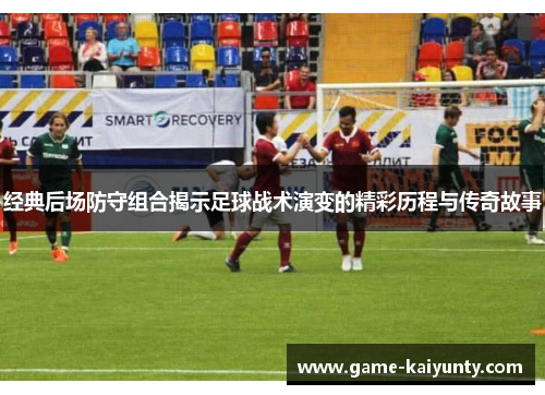 经典后场防守组合揭示足球战术演变的精彩历程与传奇故事