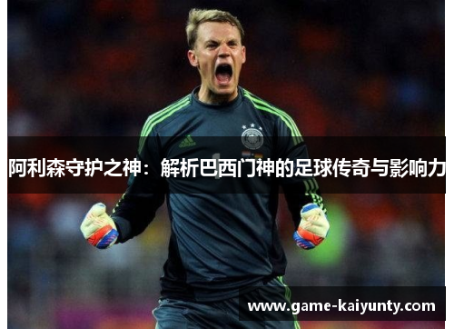 阿利森守护之神:解析巴西门神的足球传奇与影响力 阿利森守护之神:解析巴西门神的足球传奇与影响力