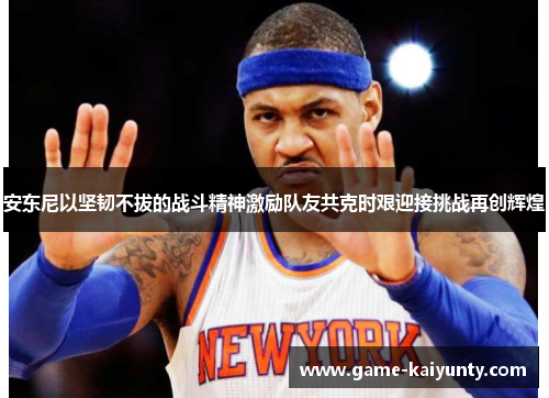 安东尼以坚韧不拔的战斗精神激励队友共克时艰迎接挑战再创辉煌 安东尼以坚韧不拔的战斗精神激励队友共克时艰迎接挑战再创辉煌