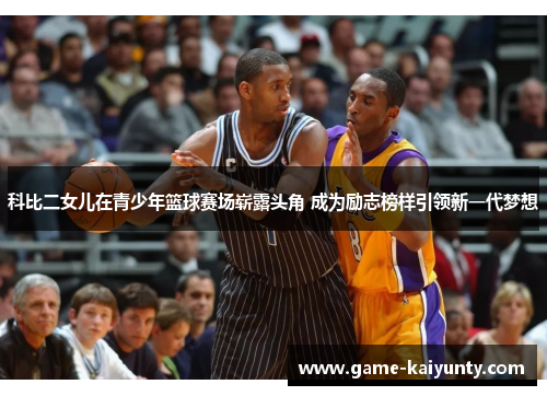 科比二女儿在青少年篮球赛场崭露头角 成为励志榜样引领新一代梦想