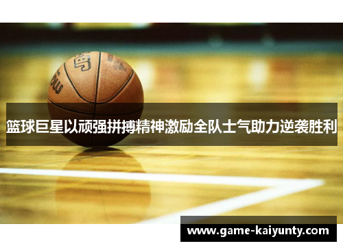 篮球巨星以顽强拼搏精神激励全队士气助力逆袭胜利 篮球巨星以顽强拼搏精神激励全队士气助力逆袭胜利
