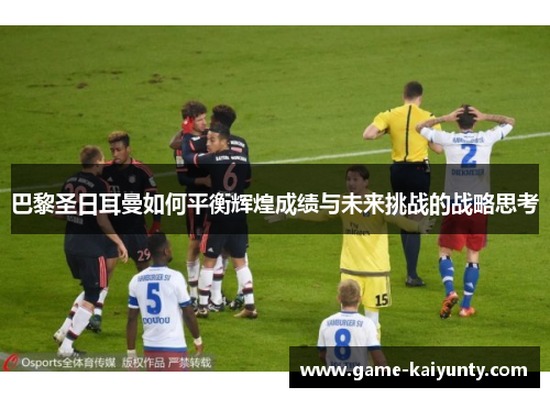 巴黎圣日耳曼如何平衡辉煌成绩与未来挑战的战略思考 巴黎圣日耳曼如何平衡辉煌成绩与未来挑战的战略思考