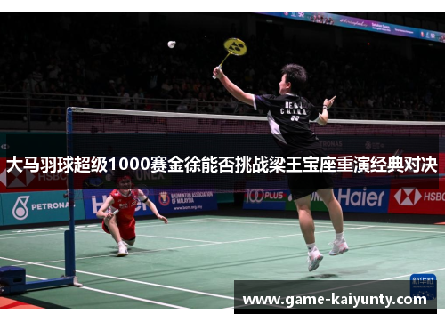 大马羽球超级1000赛金徐能否挑战梁王宝座重演经典对决