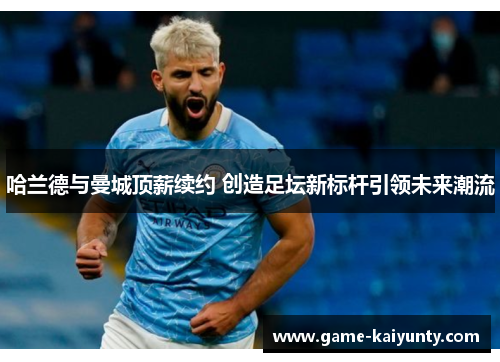 哈兰德与曼城顶薪续约 创造足坛新标杆引领未来潮流