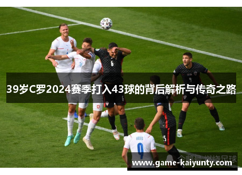 39岁C罗2024赛季打入43球的背后解析与传奇之路
