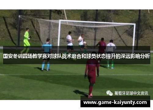 国安冬训四场教学赛对球队战术磨合和球员状态提升的深远影响分析
