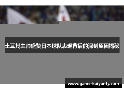 土耳其主帅盛赞日本球队表现背后的深刻原因揭秘
