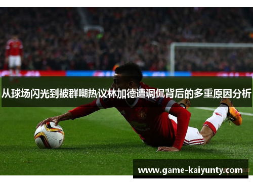从球场闪光到被群嘲热议林加德遭调侃背后的多重原因分析 从球场闪光到被群嘲热议林加德遭调侃背后的多重原因分析