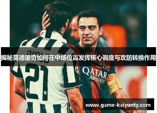 揭秘莫德里奇如何在中场位置发挥核心调度与攻防转换作用