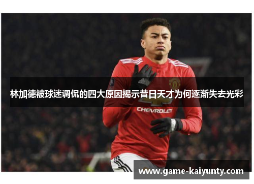 林加德被球迷调侃的四大原因揭示昔日天才为何逐渐失去光彩
